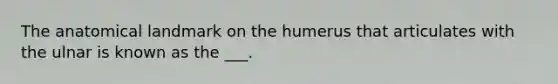 The anatomical landmark on the humerus that articulates with the ulnar is known as the ___.