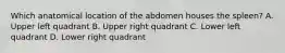 Which anatomical location of the abdomen houses the spleen? A. Upper left quadrant B. Upper right quadrant C. Lower left quadrant D. Lower right quadrant
