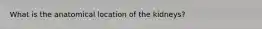 What is the anatomical location of the kidneys?