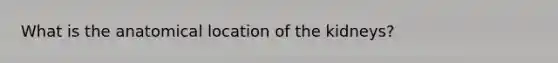 What is the anatomical location of the kidneys?