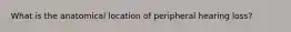What is the anatomical location of peripheral hearing loss?