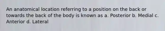 An anatomical location referring to a position on the back or towards the back of the body is known as a. Posterior b. Medial c. Anterior d. Lateral