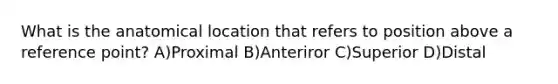 What is the anatomical location that refers to position above a reference point? A)Proximal B)Anteriror C)Superior D)Distal