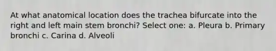 At what anatomical location does the trachea bifurcate into the right and left main stem bronchi? Select one: a. Pleura b. Primary bronchi c. Carina d. Alveoli