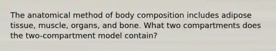 The anatomical method of body composition includes adipose tissue, muscle, organs, and bone. What two compartments does the two-compartment model contain?