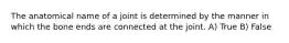 The anatomical name of a joint is determined by the manner in which the bone ends are connected at the joint. A) True B) False