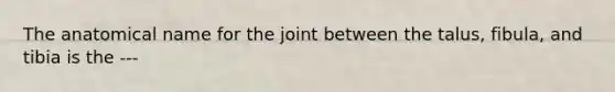 The anatomical name for the joint between the talus, fibula, and tibia is the ---