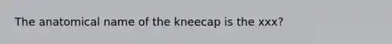 The anatomical name of the kneecap is the xxx?