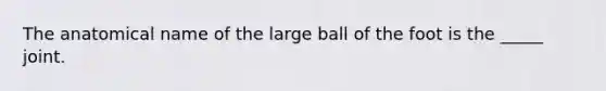 The anatomical name of the large ball of the foot is the _____ joint.