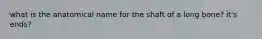 what is the anatomical name for the shaft of a long bone? it's ends?