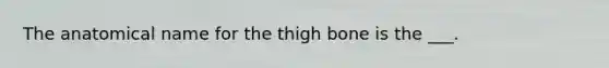 The anatomical name for the thigh bone is the ___.