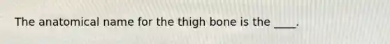 The anatomical name for the thigh bone is the ____.