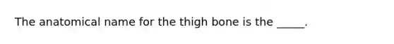 The anatomical name for the thigh bone is the _____.