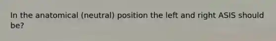 In the anatomical (neutral) position the left and right ASIS should be?