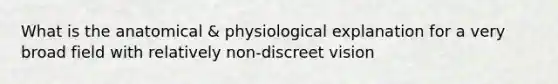 What is the anatomical & physiological explanation for a very broad field with relatively non-discreet vision