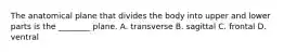 The anatomical plane that divides the body into upper and lower parts is the ________ plane. A. transverse B. sagittal C. frontal D. ventral