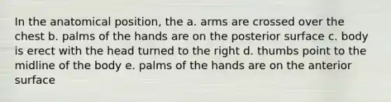 In the anatomical position, the a. arms are crossed over the chest b. palms of the hands are on the posterior surface c. body is erect with the head turned to the right d. thumbs point to the midline of the body e. palms of the hands are on the anterior surface