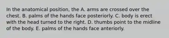 In the anatomical position, the A. arms are crossed over the chest. B. palms of the hands face posteriorly. C. body is erect with the head turned to the right. D. thumbs point to the midline of the body. E. palms of the hands face anteriorly.