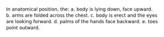 In anatomical position, the: a. body is lying down, face upward. b. arms are folded across the chest. c. body is erect and the eyes are looking forward. d. palms of the hands face backward. e. toes point outward.