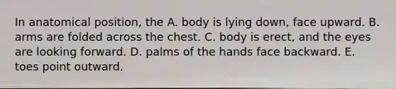 In anatomical position, the A. body is lying down, face upward. B. arms are folded across the chest. C. body is erect, and the eyes are looking forward. D. palms of the hands face backward. E. toes point outward.