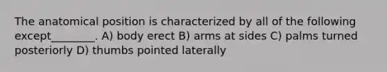 The anatomical position is characterized by all of the following except________. A) body erect B) arms at sides C) palms turned posteriorly D) thumbs pointed laterally