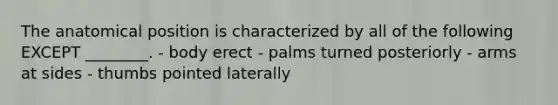 The anatomical position is characterized by all of the following EXCEPT ________. - body erect - palms turned posteriorly - arms at sides - thumbs pointed laterally