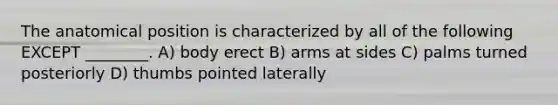 The anatomical position is characterized by all of the following EXCEPT ________. A) body erect B) arms at sides C) palms turned posteriorly D) thumbs pointed laterally