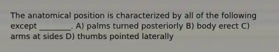 The anatomical position is characterized by all of the following except ________. A) palms turned posteriorly B) body erect C) arms at sides D) thumbs pointed laterally