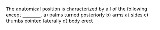 The anatomical position is characterized by all of the following except ________. a) palms turned posteriorly b) arms at sides c) thumbs pointed laterally d) body erect