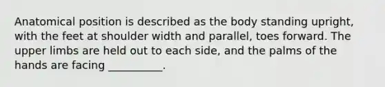 Anatomical position is described as the body standing upright, with the feet at shoulder width and parallel, toes forward. The upper limbs are held out to each side, and the palms of the hands are facing __________.