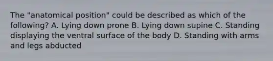 The "anatomical position" could be described as which of the following? A. Lying down prone B. Lying down supine C. Standing displaying the ventral surface of the body D. Standing with arms and legs abducted