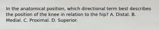 In the anatomical position, which directional term best describes the position of the knee in relation to the hip? A. Distal. B. Medial. C. Proximal. D. Superior.