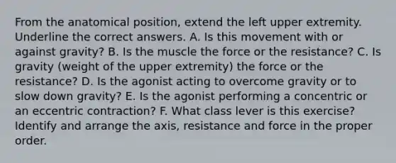 From the anatomical position, extend the left upper extremity. Underline the correct answers. A. Is this movement with or against gravity? B. Is the muscle the force or the resistance? C. Is gravity (weight of the upper extremity) the force or the resistance? D. Is the agonist acting to overcome gravity or to slow down gravity? E. Is the agonist performing a concentric or an eccentric contraction? F. What class lever is this exercise? Identify and arrange the axis, resistance and force in the proper order.