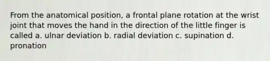 From the anatomical position, a frontal plane rotation at the wrist joint that moves the hand in the direction of the little finger is called a. ulnar deviation b. radial deviation c. supination d. pronation