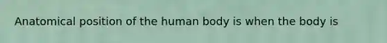 Anatomical position of the human body is when the body is