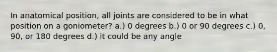 In anatomical position, all joints are considered to be in what position on a goniometer? a.) 0 degrees b.) 0 or 90 degrees c.) 0, 90, or 180 degrees d.) it could be any angle