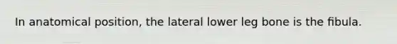 In anatomical position, the lateral lower leg bone is the ﬁbula.