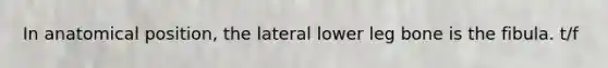 In anatomical position, the lateral lower leg bone is the fibula. t/f