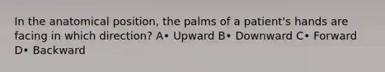 In the anatomical position, the palms of a patient's hands are facing in which direction? A• Upward B• Downward C• Forward D• Backward