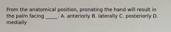 From the anatomical position, pronating the hand will result in the palm facing _____. A. anteriorly B. laterally C. posteriorly D. medially