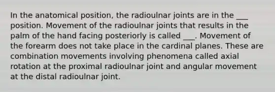 In the anatomical position, the radioulnar joints are in the ___ position. Movement of the radioulnar joints that results in the palm of the hand facing posteriorly is called ___. Movement of the forearm does not take place in the cardinal planes. These are combination movements involving phenomena called axial rotation at the proximal radioulnar joint and angular movement at the distal radioulnar joint.