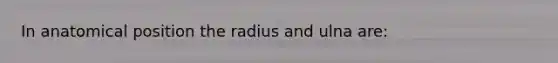 In anatomical position the radius and ulna are: