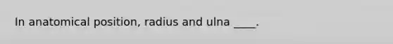 In anatomical position, radius and ulna ____.
