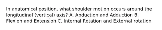 In anatomical position, what shoulder motion occurs around the longitudinal (vertical) axis? A. Abduction and Adduction B. Flexion and Extension C. Internal Rotation and External rotation