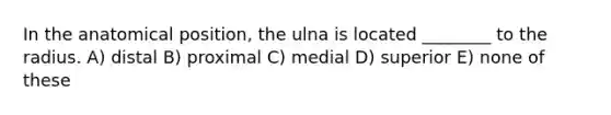 In the anatomical position, the ulna is located ________ to the radius. A) distal B) proximal C) medial D) superior E) none of these