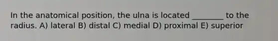 In the anatomical position, the ulna is located ________ to the radius. A) lateral B) distal C) medial D) proximal E) superior