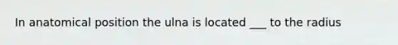 In anatomical position the ulna is located ___ to the radius