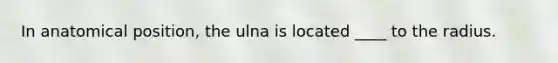 In anatomical position, the ulna is located ____ to the radius.