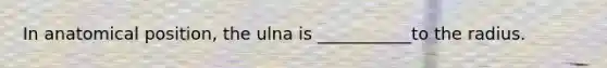In anatomical position, the ulna is ___________to the radius.
