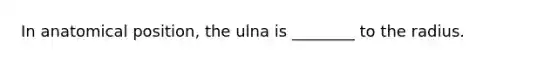 In anatomical position, the ulna is ________ to the radius.